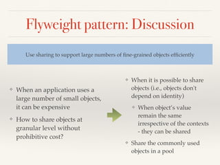 Flyweight pattern: Discussion
❖ When an application uses a
large number of small objects,
it can be expensive
❖ How to share objects at
granular level without
prohibitive cost?
Use sharing to support large numbers of ﬁne-grained objects efﬁciently
❖ When it is possible to share
objects (i.e., objects don't
depend on identity)
❖ When object’s value
remain the same
irrespective of the contexts
- they can be shared
❖ Share the commonly used
objects in a pool
 