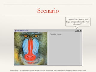 Scenario
Source: http://www.javaworld.com/article/2074068/learn-java/take-control-with-the-proxy-design-pattern.html
How to load objects like
large images efﬁciently “on-
demand?”
 