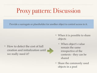 Proxy pattern: Discussion
❖ How to defect the cost of full
creation and initialization until
we really need it?
Provide a surrogate or placeholder for another object to control access to it.
❖ When it is possible to share
objects
❖ When object’s value
remain the same
irrespective of the
contexts - they can be
shared
❖ Share the commonly used
objects in a pool
 