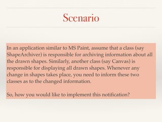 Scenario
In an application similar to MS Paint, assume that a class (say
ShapeArchiver) is responsible for archiving information about all
the drawn shapes. Similarly, another class (say Canvas) is
responsible for displaying all drawn shapes. Whenever any
change in shapes takes place, you need to inform these two
classes as to the changed information.
So, how you would like to implement this notiﬁcation?
 