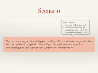 Scenario
How to exploit:
a) common code segments?
b) provide extensibility for
supporting other kinds of
compressed ﬁles (e.g., rar)?
• You have code segments and steps for creating different kinds of compressed ﬁles,
such as zip ﬁle and gzip ﬁles. How will you unify the common steps for
compressing ﬁles and support new compression formats easily?
 