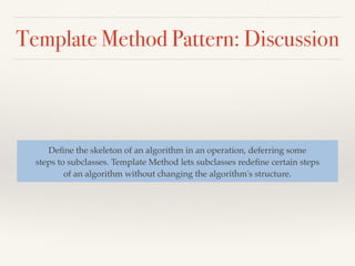 Template Method Pattern: Discussion
Deﬁne the skeleton of an algorithm in an operation, deferring some
steps to subclasses. Template Method lets subclasses redeﬁne certain steps
of an algorithm without changing the algorithm's structure.
 