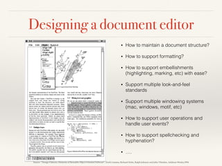 Designing a document editor
• How to maintain a document structure?
• How to support formatting?
• How to support embellishments
(highlighting, marking, etc) with ease?
• Support multiple look-and-feel
standards
• Support multiple windowing systems
(mac, windows, motif, etc)
• How to support user operations and
handle user events?
• How to support spellchecking and
hyphenation?
• ….
Source: “Design Patterns: Elements of Reusable Object-Oriented Software”, Erich Gamma, Richard Helm, Ralph Johnson and John Vlissides, Addison-Wesley,1994
 