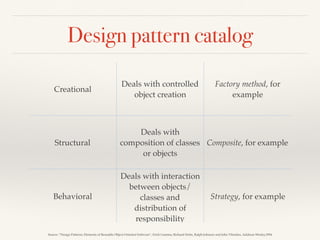 Design pattern catalog
Source: “Design Patterns: Elements of Reusable Object-Oriented Software”, Erich Gamma, Richard Helm, Ralph Johnson and John Vlissides, Addison-Wesley,1994
Creational
Deals with controlled
object creation
Factory method, for
example
Structural
Deals with
composition of classes
or objects
Composite, for example
Behavioral
Deals with interaction
between objects/
classes and
distribution of
responsibility
Strategy, for example
 