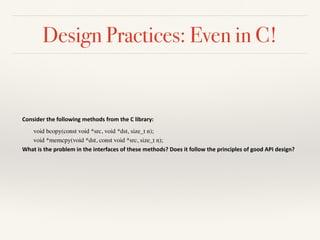 Design Practices: Even in C!
Consider	the	following	methods	from	the	C	library:	
void bcopy(const void *src, void *dst, size_t n);
void *memcpy(void *dst, const void *src, size_t n);
What	is	the	problem	in	the	interfaces	of	these	methods?	Does	it	follow	the	principles	of	good	API	design?	
 