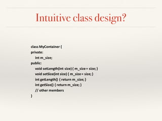 Intuitive class design?
class	MyContainer {
private:	
int m_size;
public:	
void	setLength(int size)	{	m_size=	size;	}
void	setSize(int size)	{	m_size=	size;	}
int getLength()	{	return	m_size;	}
int getSize()	{	return	m_size;	}	
//	other	members	
}
 