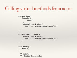 Calling virtual methods from actor
struct base {
base() {
vfun();
}
virtual void vfun() {
cout << “Inside base::vfunn”;
}
};
struct deri : base {
virtual void vfun() {
cout << “Inside deri::vfunn”;
}
};
int main(){
deri d;
}
// prints:
// Inside base::vfun
 