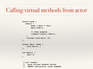 Calling virtual methods from actor
struct base {
base() {
base * bptr = this;
bptr->bar();
// even simpler ...
((base*)(this))->bar();
}
virtual void bar() =0;
};
struct deri: base {
void bar(){ }
};
int main() {
deri d;
}
// g++ output:
// pure virtual method called
// ABORT instruction (core dumped)
 