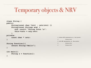 Temporary objects & NRV
class String {
public:
String(const char *str) : cstr(str) {}
String(const String& arg) {
std::cout<< “String cctor n”;
this->cstr = arg.cstr;
}
private:
const char * cstr;
}
String function(){
return String("Hello");
}
int main(){
String s = function();
}
// without NRV optimization on, this prints:
// String cctor
// with NRV optimization on, this prints:
// String cctor
// String cctor
 