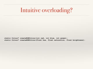 Intuitive overloading?
static Colour* createRGBColour(int red, int blue, int green);
static Colour* createHSBColour(float hue, float saturation, float brightness);
 