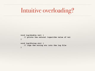 Intuitive overloading?
void log(double val) {
// prints the natural logarithm value of val
}
void log(String str) {
// logs the string str into the log file
}
 