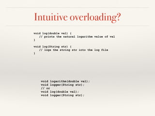 Intuitive overloading?
void log(double val) {
// prints the natural logarithm value of val
}
void log(String str) {
// logs the string str into the log file
}
void logarithm(double val);
void logger(String str);
// or
void log(double val);
void logger(String str);
 