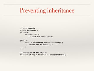 Preventing inheritance
// C++ Example
class NoInherit {
private:
NoInherit() {
// code for constructor
}
public:
static NoInherit* createInstance() {
return new NoInherit();
}
};
// Creation of the object
NoInherit* nip = NoInherit::createInstance();
 