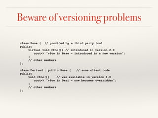 Beware of versioning problems
class Base { // provided by a third party tool
public:
virtual void vfoo(){ // introduced in version 2.0
cout<< ”vfoo in Base – introduced in a new version”;
}
// other members
};
class Derived : public Base { // some client code
public:
void vfoo(){ // was available in version 1.0
cout<< ”vfoo in Deri – now becomes overridden”;
}
// other members
};
 