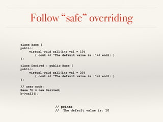 Follow “safe” overriding
class Base {
public:
virtual void call(int val = 10)
{ cout << “The default value is :”<< endl; }
};
class Derived : public Base {
public:
virtual void call(int val = 20)
{ cout << “The default value is :”<< endl; }
};
// user code:
Base *b = new Derived;
b->call();
// prints
// The default value is: 10
 