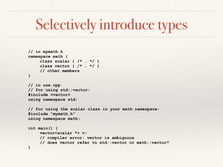 Selectively introduce types
// in mymath.h
namespace math {
class scalar { /* … */ }
class vector { /* … */ }
// other members
}
// in use.cpp
// for using std::vector:
#include <vector>
using namespace std;
// for using the scalar class in your math namespace:
#include “mymath.h”
using namespace math;
int main() {
vector<scalar *> v;
// compiler error: vector is ambiguous
// does vector refer to std::vector or math::vector?
}
 