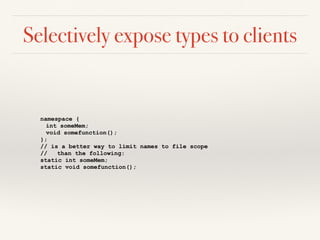 Selectively expose types to clients
namespace {
int someMem;
void somefunction();
};
// is a better way to limit names to file scope
// than the following:
static int someMem;
static void somefunction();
 