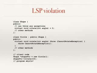 LSP violation
class Shape {
public:
// can throw any exceptions
virtual void rotate(int angle) = 0;
// other methods
};
class Circle : public Shape {
public:
virtual void rotate(int angle) throw (CannotRotateException) {
throw CannotRotateException();
}
// other methods
};
// client code
Shape *shapePtr = new Circle();
shapePtr->rotate(10);
// program aborts!
 