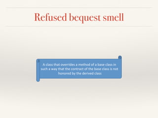 Refused bequest smell
A"class"that"overrides"a"method"of"a"base"class"in"
such"a"way"that"the"contract"of"the"base"class"is"not"
honored"by"the"derived"class"
 