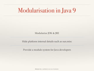 Modularisation in Java 9
Modularize JDK & JRE
Hide platform internal details such as sun.misc
Provide a module system for Java developers
Reference: http://paulbakker.io/java/java-9-modularity/
 