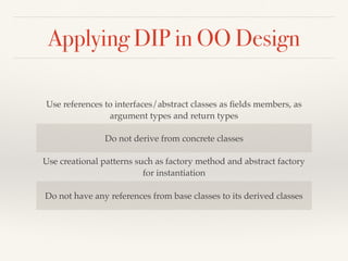 Applying DIP in OO Design
Use references to interfaces/abstract classes as ﬁelds members, as
argument types and return types
Do not derive from concrete classes
Use creational patterns such as factory method and abstract factory
for instantiation
Do not have any references from base classes to its derived classes
 