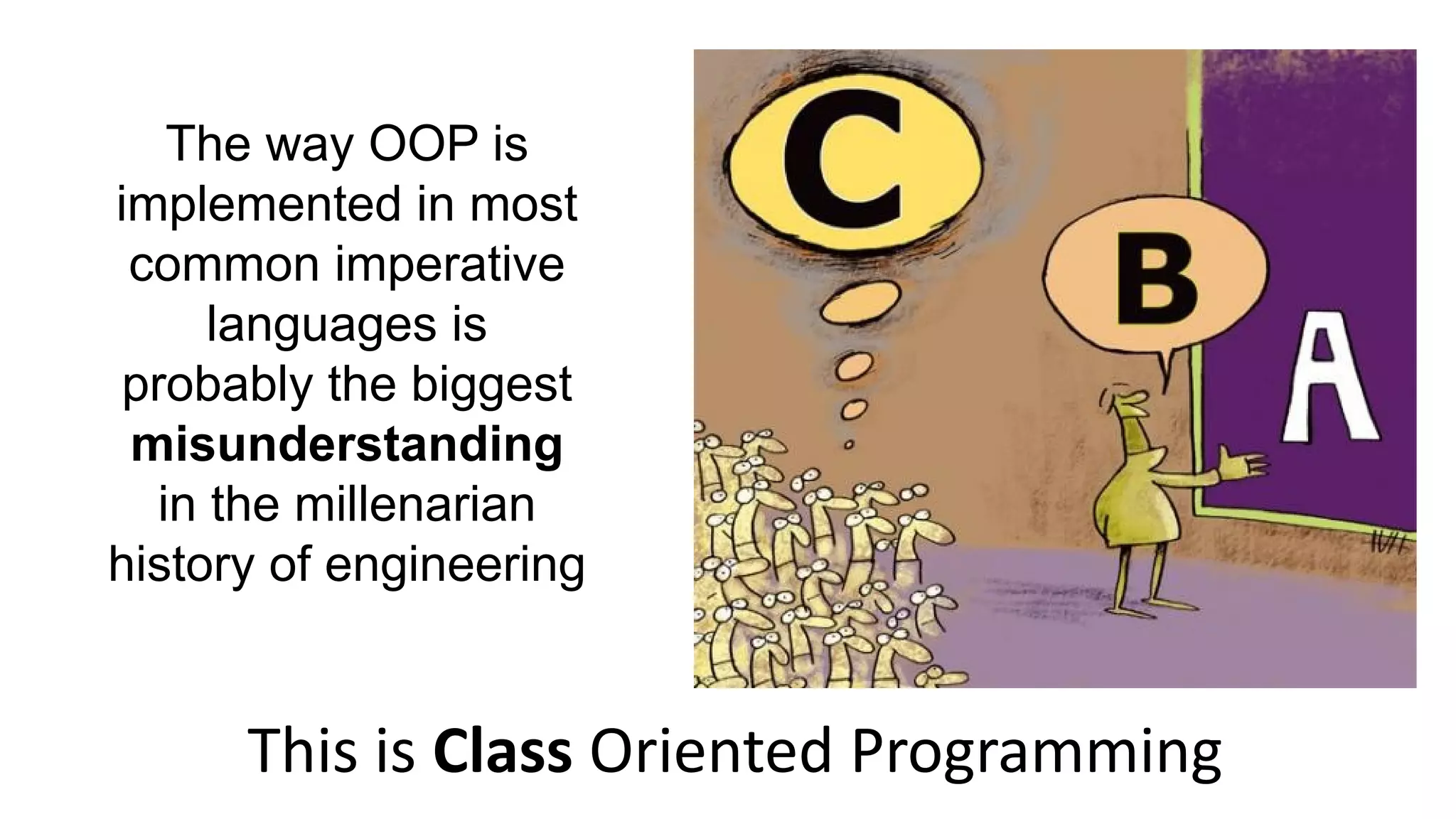 The way OOP is
implemented in most
common imperative
languages is
probably the biggest
misunderstanding
in the millenarian
history of engineering
This is Class Oriented Programming
 