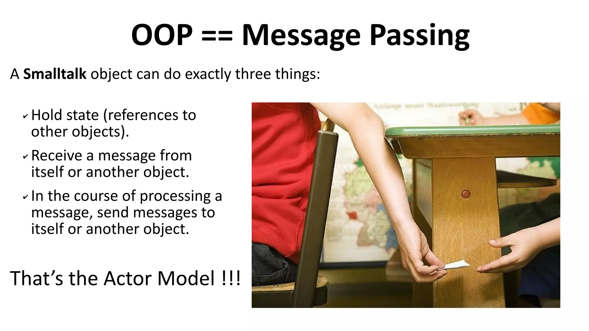 A Smalltalk object can do exactly three things:
OOP == Message Passing
✔ Hold state (references to
other objects).
✔ Receive a message from
itself or another object.
✔ In the course of processing a
message, send messages to
itself or another object.
That’s the Actor Model !!!
 