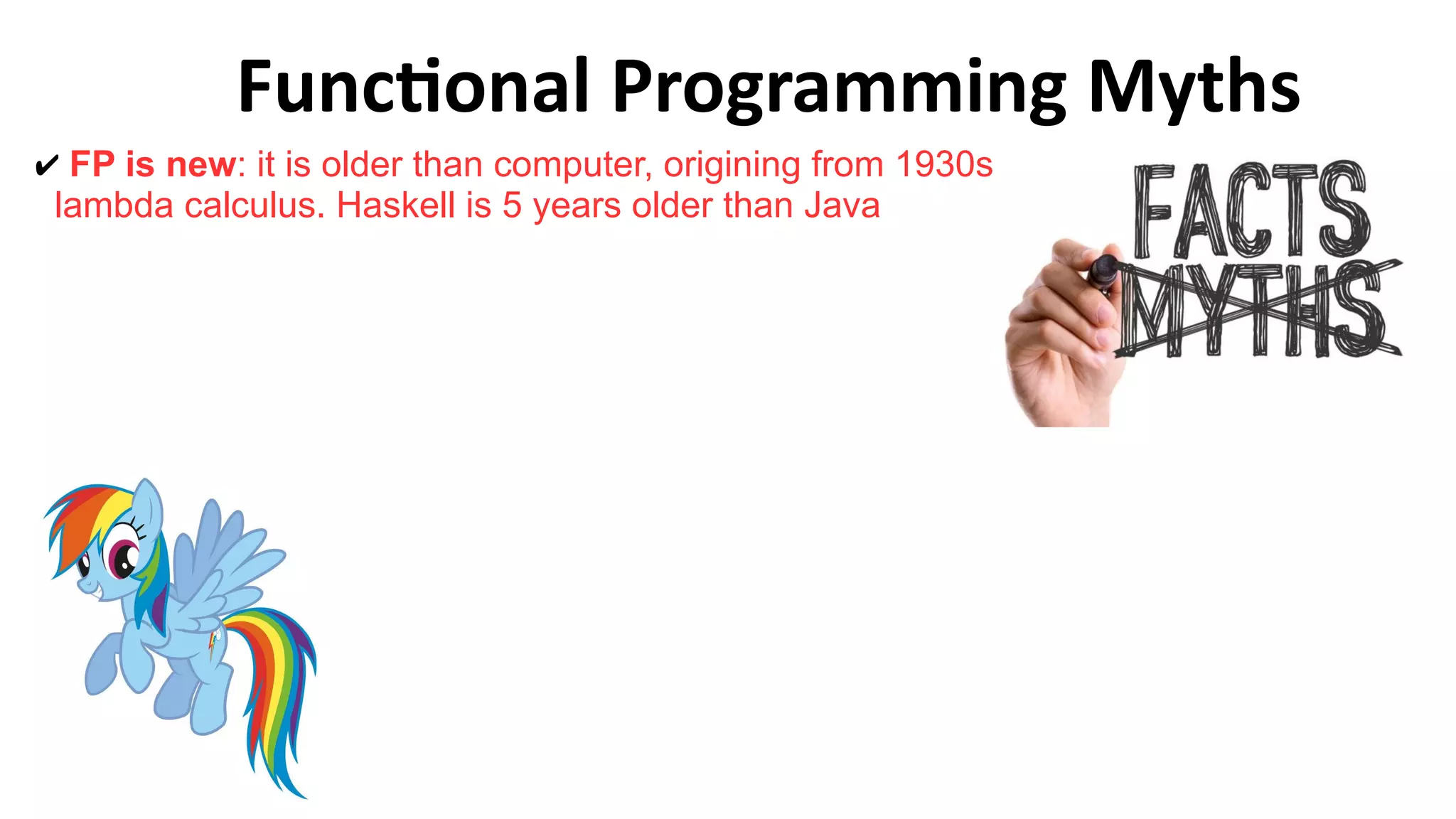 Functional Programming Myths
✔ FP is new: it is older than computer, origining from 1930s
lambda calculus. Haskell is 5 years older than Java
 