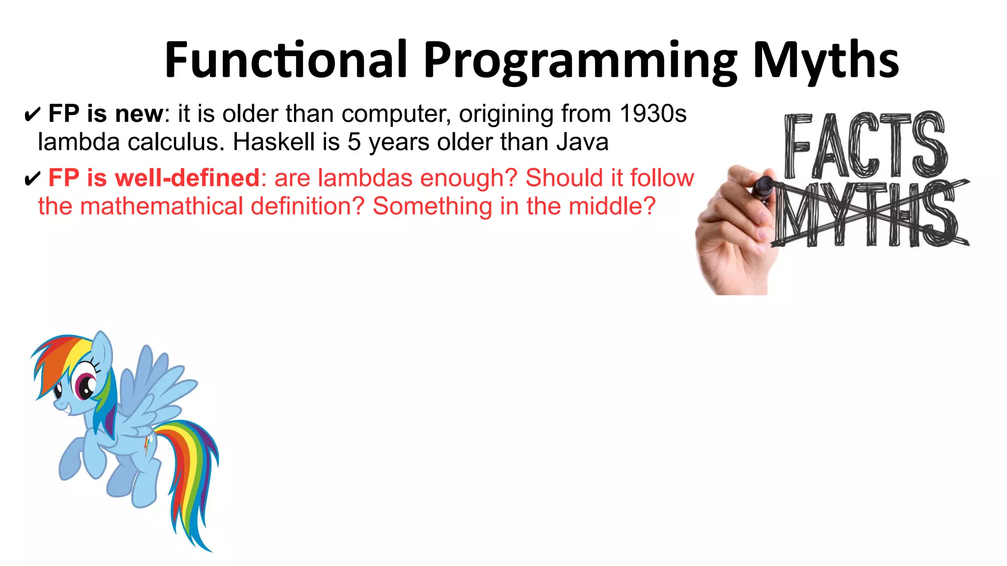 Functional Programming Myths
✔ FP is new: it is older than computer, origining from 1930s
lambda calculus. Haskell is 5 years older than Java
✔ FP is well-defined: are lambdas enough? Should it follow
the mathemathical definition? Something in the middle?
 