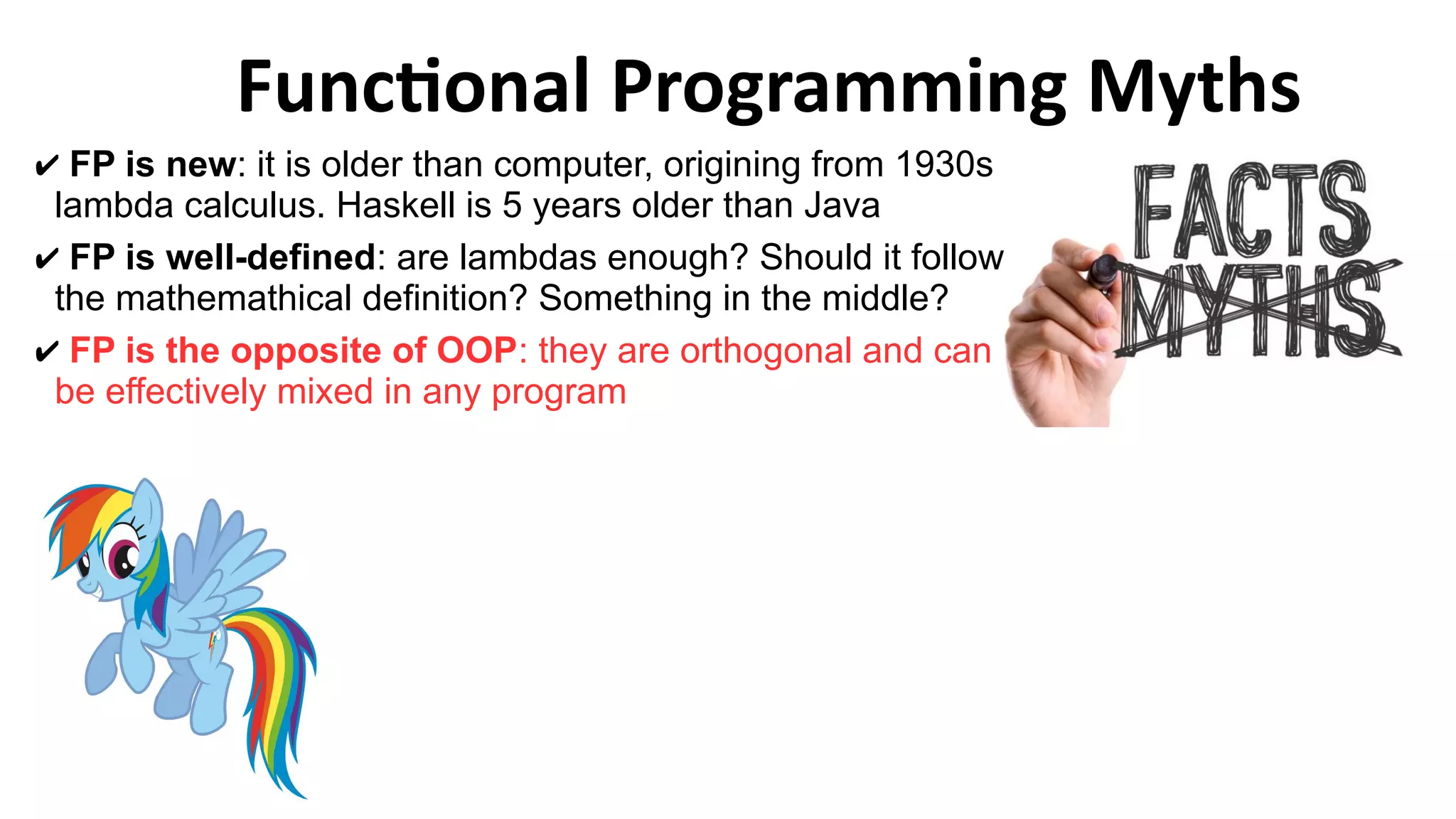 Functional Programming Myths
✔ FP is new: it is older than computer, origining from 1930s
lambda calculus. Haskell is 5 years older than Java
✔ FP is well-defined: are lambdas enough? Should it follow
the mathemathical definition? Something in the middle?
✔ FP is the opposite of OOP: they are orthogonal and can
be effectively mixed in any program
 