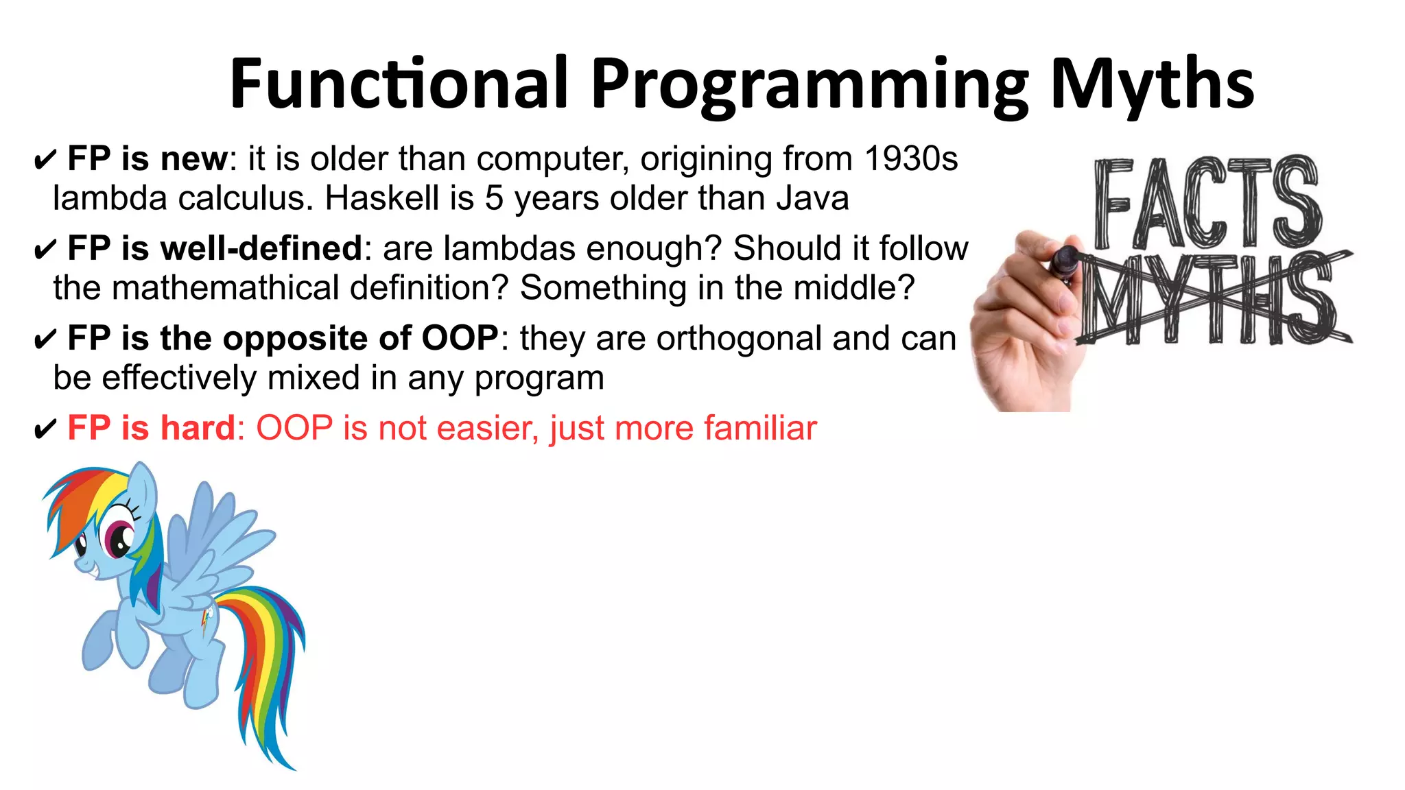 Functional Programming Myths
✔ FP is new: it is older than computer, origining from 1930s
lambda calculus. Haskell is 5 years older than Java
✔ FP is well-defined: are lambdas enough? Should it follow
the mathemathical definition? Something in the middle?
✔ FP is the opposite of OOP: they are orthogonal and can
be effectively mixed in any program
✔ FP is hard: OOP is not easier, just more familiar
 
