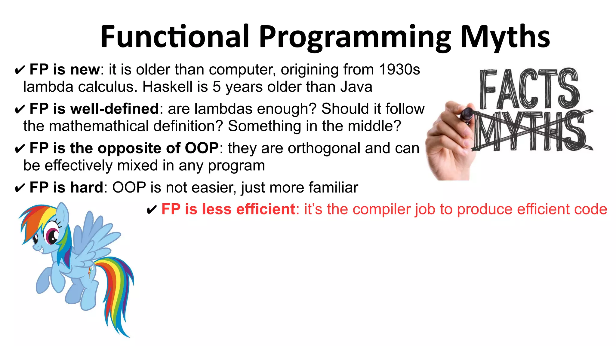 Functional Programming Myths
✔ FP is less efficient: it’s the compiler job to produce efficient code
✔ FP is new: it is older than computer, origining from 1930s
lambda calculus. Haskell is 5 years older than Java
✔ FP is well-defined: are lambdas enough? Should it follow
the mathemathical definition? Something in the middle?
✔ FP is the opposite of OOP: they are orthogonal and can
be effectively mixed in any program
✔ FP is hard: OOP is not easier, just more familiar
 