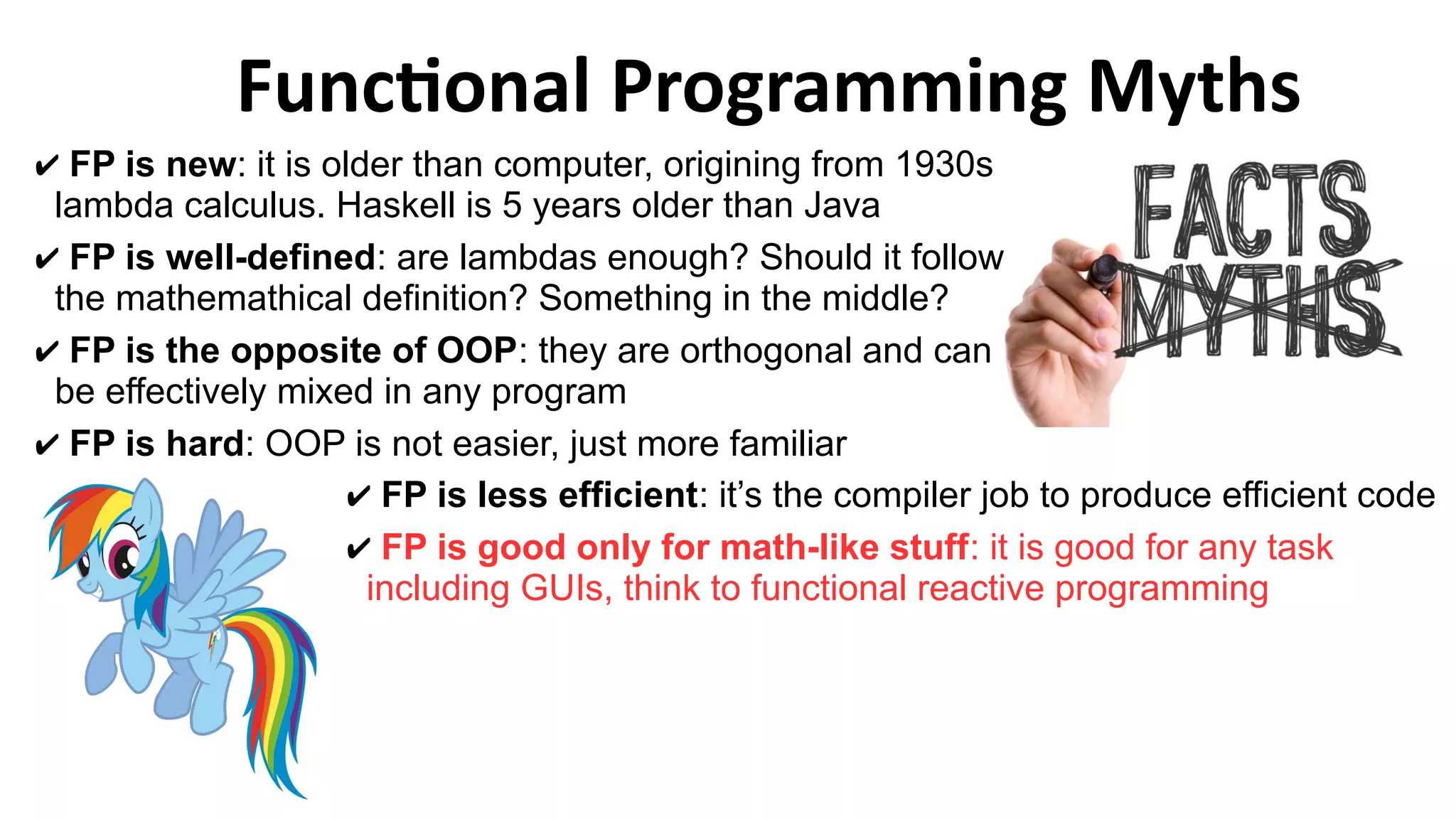 Functional Programming Myths
✔ FP is less efficient: it’s the compiler job to produce efficient code
✔ FP is good only for math-like stuff: it is good for any task
including GUIs, think to functional reactive programming
✔ FP is new: it is older than computer, origining from 1930s
lambda calculus. Haskell is 5 years older than Java
✔ FP is well-defined: are lambdas enough? Should it follow
the mathemathical definition? Something in the middle?
✔ FP is the opposite of OOP: they are orthogonal and can
be effectively mixed in any program
✔ FP is hard: OOP is not easier, just more familiar
 