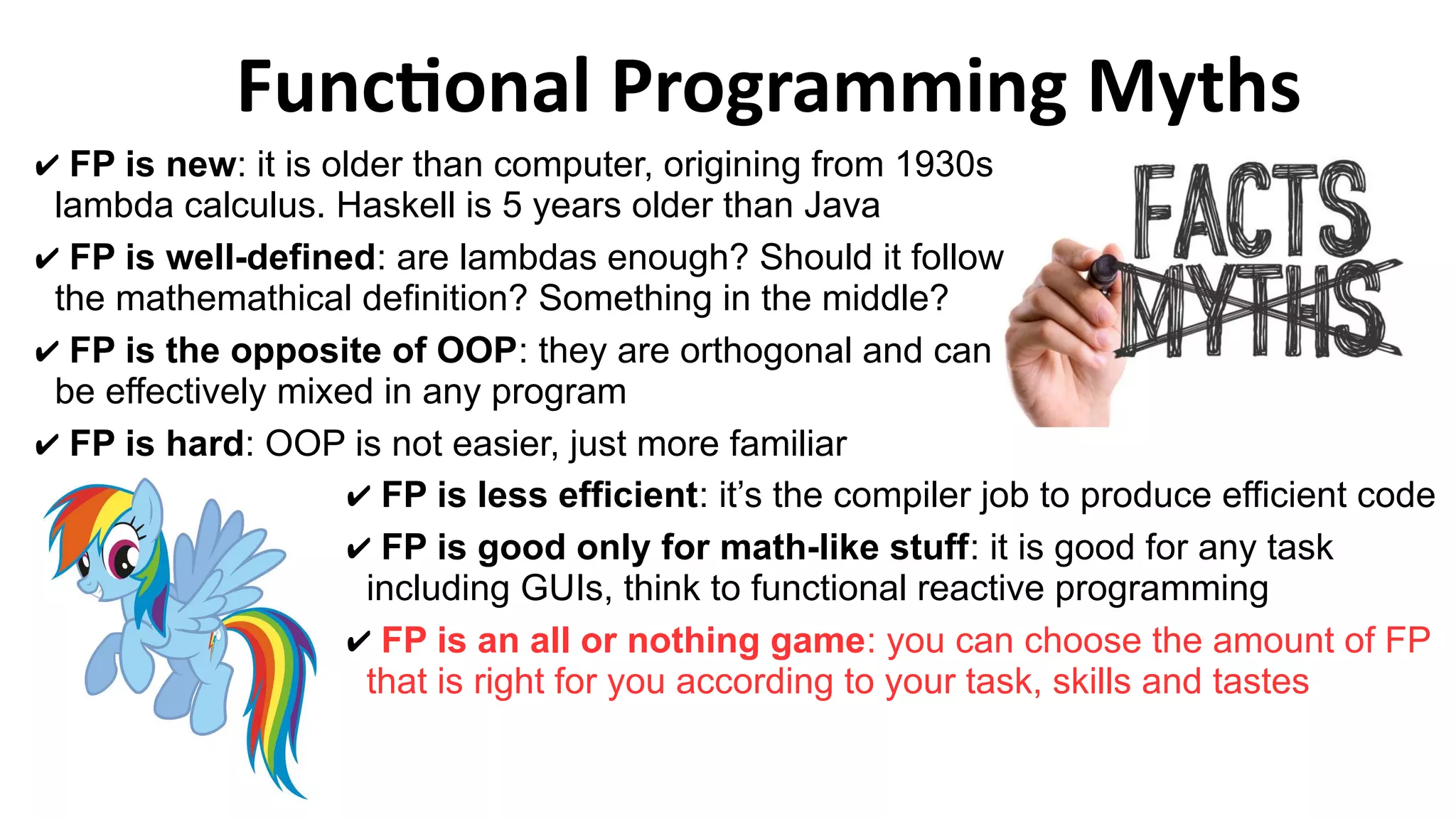 Functional Programming Myths
✔ FP is less efficient: it’s the compiler job to produce efficient code
✔ FP is good only for math-like stuff: it is good for any task
including GUIs, think to functional reactive programming
✔ FP is an all or nothing game: you can choose the amount of FP
that is right for you according to your task, skills and tastes
✔ FP is new: it is older than computer, origining from 1930s
lambda calculus. Haskell is 5 years older than Java
✔ FP is well-defined: are lambdas enough? Should it follow
the mathemathical definition? Something in the middle?
✔ FP is the opposite of OOP: they are orthogonal and can
be effectively mixed in any program
✔ FP is hard: OOP is not easier, just more familiar
 