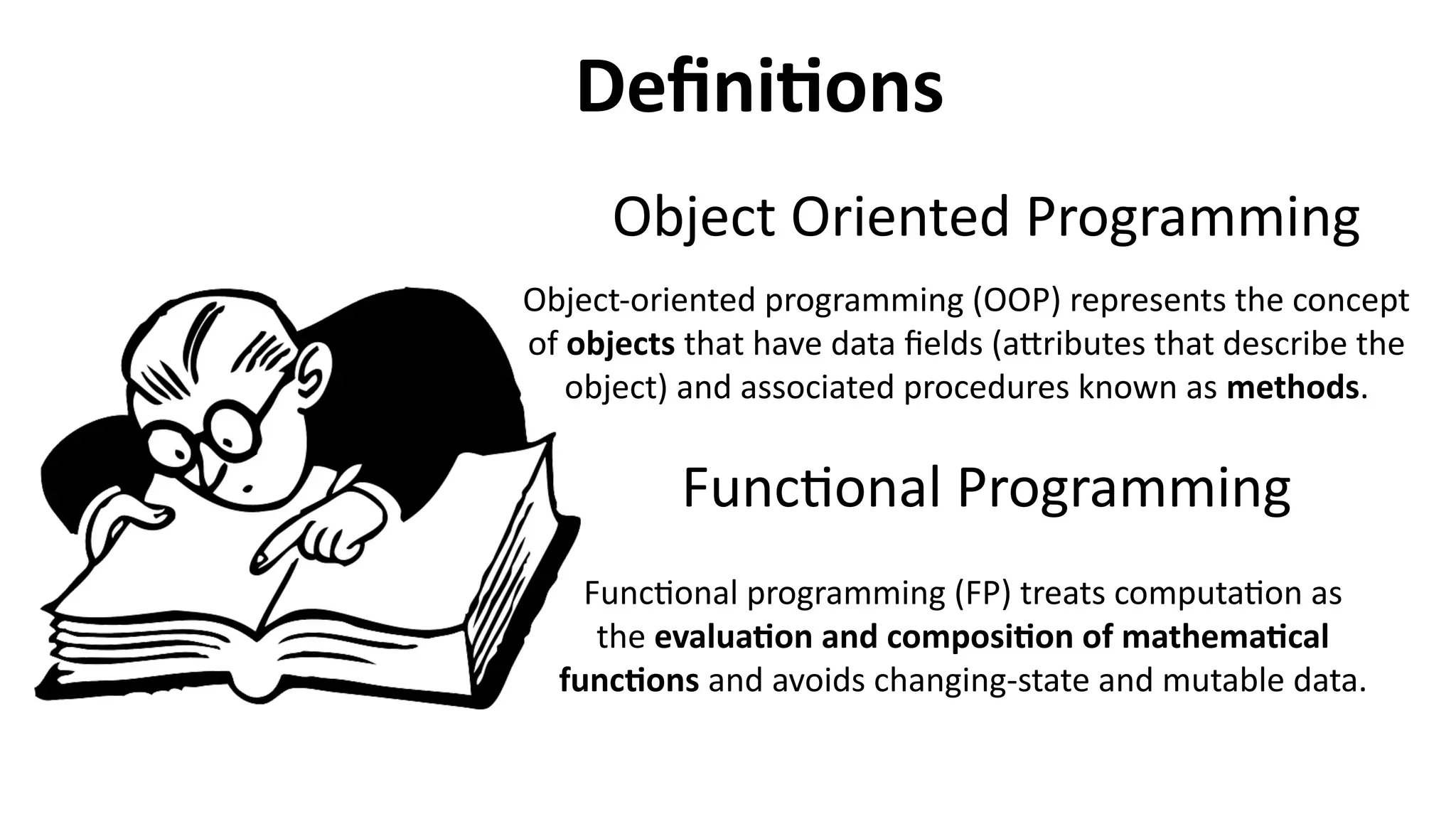 Object Oriented Programming
Object-oriented programming (OOP) represents the concept
of objects that have data fields (attributes that describe the
object) and associated procedures known as methods.
Definitions
Functional Programming
Functional programming (FP) treats computation as
the evaluation and composition of mathematical
functions and avoids changing-state and mutable data.
 