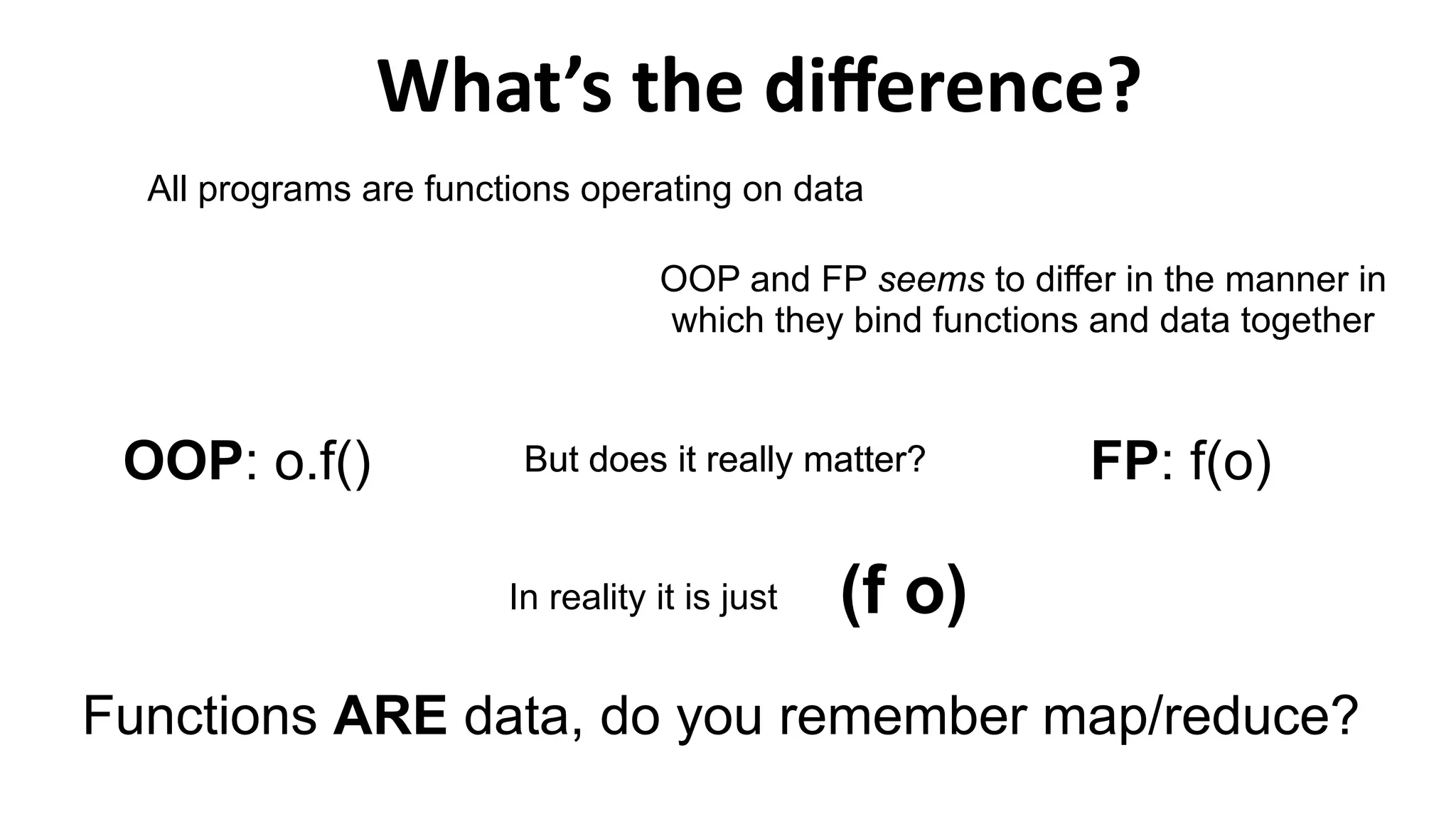 What’s the difference?
(f o)
All programs are functions operating on data
OOP and FP seems to differ in the manner in
which they bind functions and data together
FP: f(o)OOP: o.f() But does it really matter?
In reality it is just
Functions ARE data, do you remember map/reduce?
But does it really matter?
 