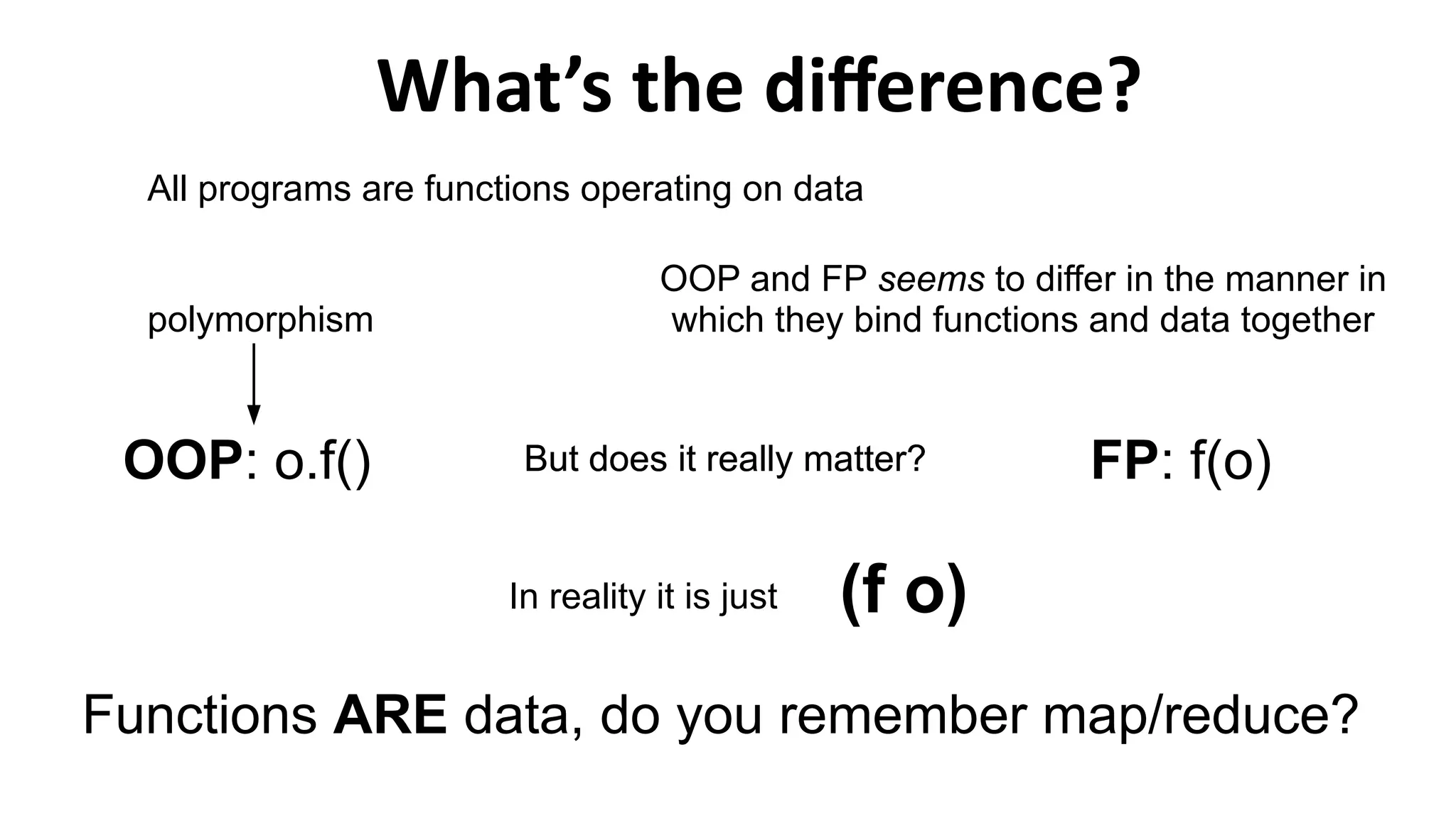 What’s the difference?
(f o)
All programs are functions operating on data
polymorphism
OOP and FP seems to differ in the manner in
which they bind functions and data together
FP: f(o)OOP: o.f() But does it really matter?
In reality it is just
Functions ARE data, do you remember map/reduce?
But does it really matter?
 