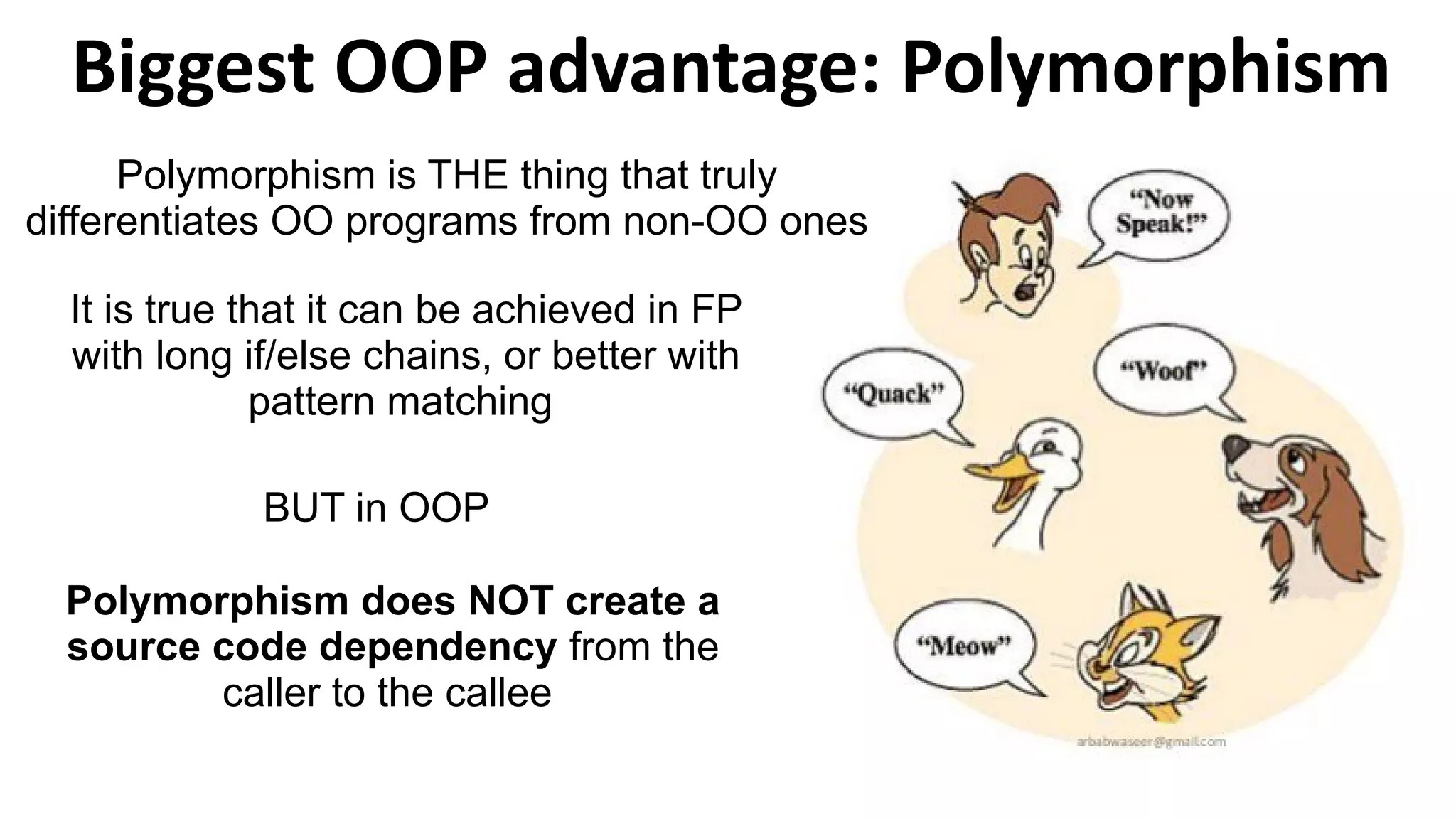 Biggest OOP advantage: Polymorphism
Polymorphism is THE thing that truly
differentiates OO programs from non-OO ones
It is true that it can be achieved in FP
with long if/else chains, or better with
pattern matching
Polymorphism does NOT create a
source code dependency from the
caller to the callee
BUT in OOP
 