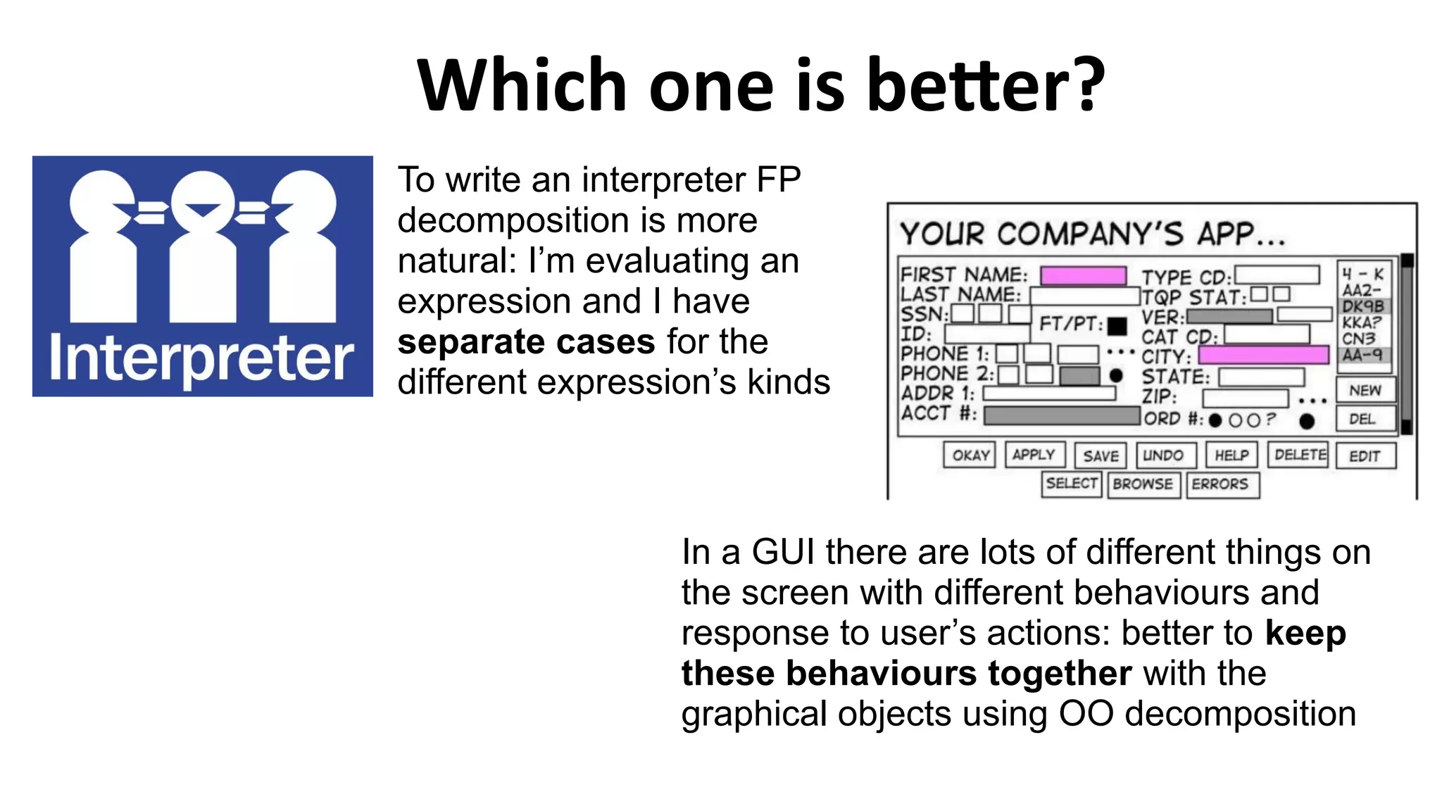 Which one is better?
To write an interpreter FP
decomposition is more
natural: I’m evaluating an
expression and I have
separate cases for the
different expression’s kinds
In a GUI there are lots of different things on
the screen with different behaviours and
response to user’s actions: better to keep
these behaviours together with the
graphical objects using OO decomposition
 