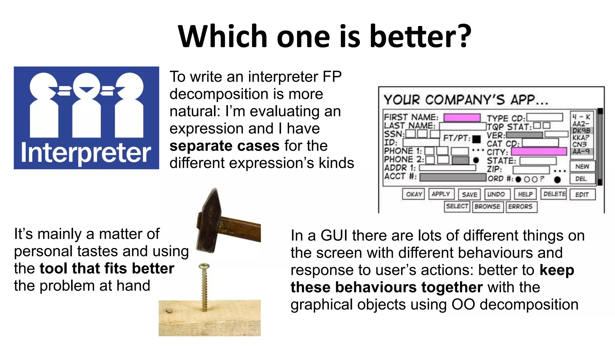 Which one is better?
It’s mainly a matter of
personal tastes and using
the tool that fits better
the problem at hand
To write an interpreter FP
decomposition is more
natural: I’m evaluating an
expression and I have
separate cases for the
different expression’s kinds
In a GUI there are lots of different things on
the screen with different behaviours and
response to user’s actions: better to keep
these behaviours together with the
graphical objects using OO decomposition
 