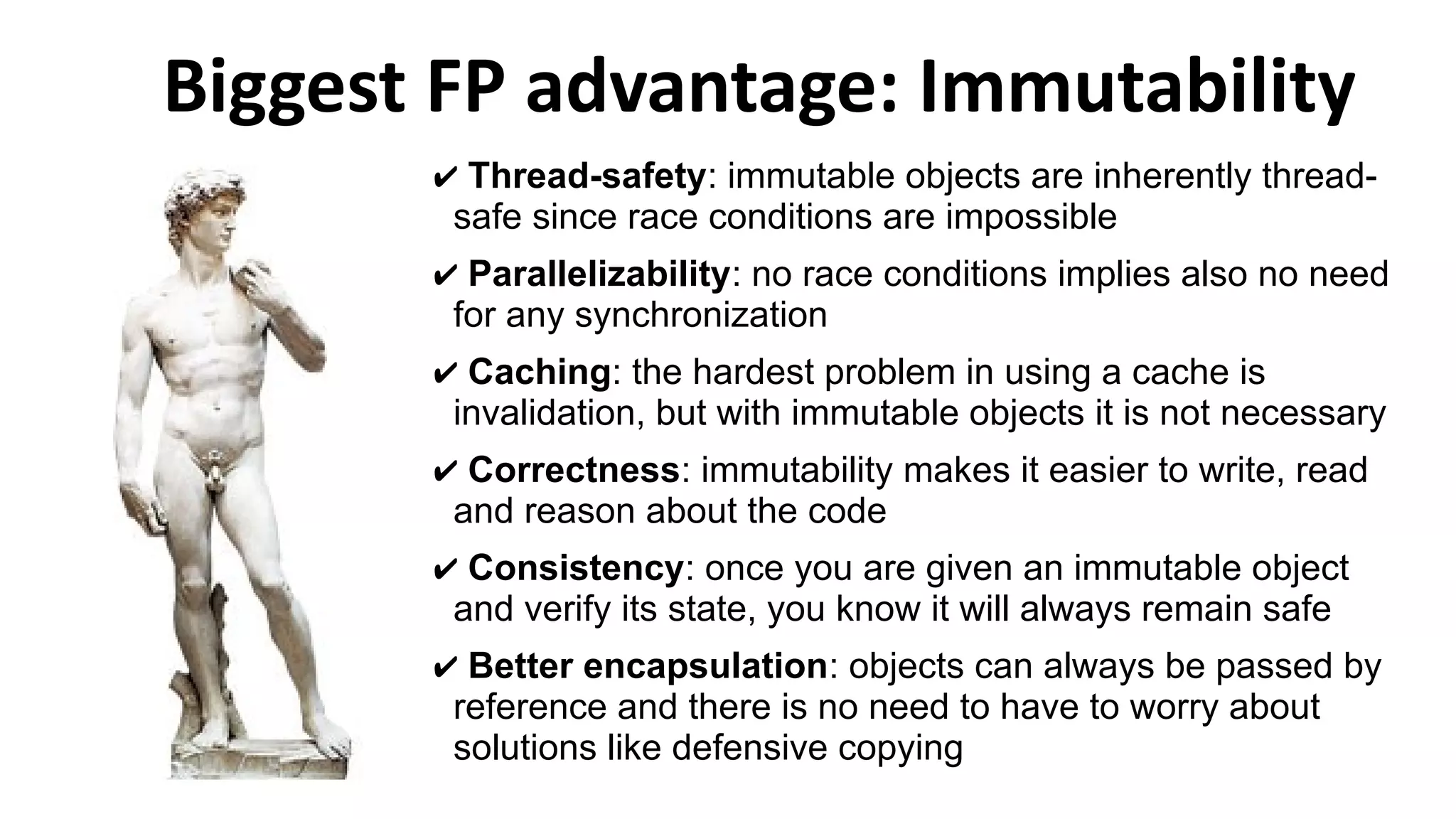 Biggest FP advantage: Immutability
✔ Thread-safety: immutable objects are inherently thread-
safe since race conditions are impossible
✔ Parallelizability: no race conditions implies also no need
for any synchronization
✔ Caching: the hardest problem in using a cache is
invalidation, but with immutable objects it is not necessary
✔ Correctness: immutability makes it easier to write, read
and reason about the code
✔ Consistency: once you are given an immutable object
and verify its state, you know it will always remain safe
✔ Better encapsulation: objects can always be passed by
reference and there is no need to have to worry about
solutions like defensive copying
 