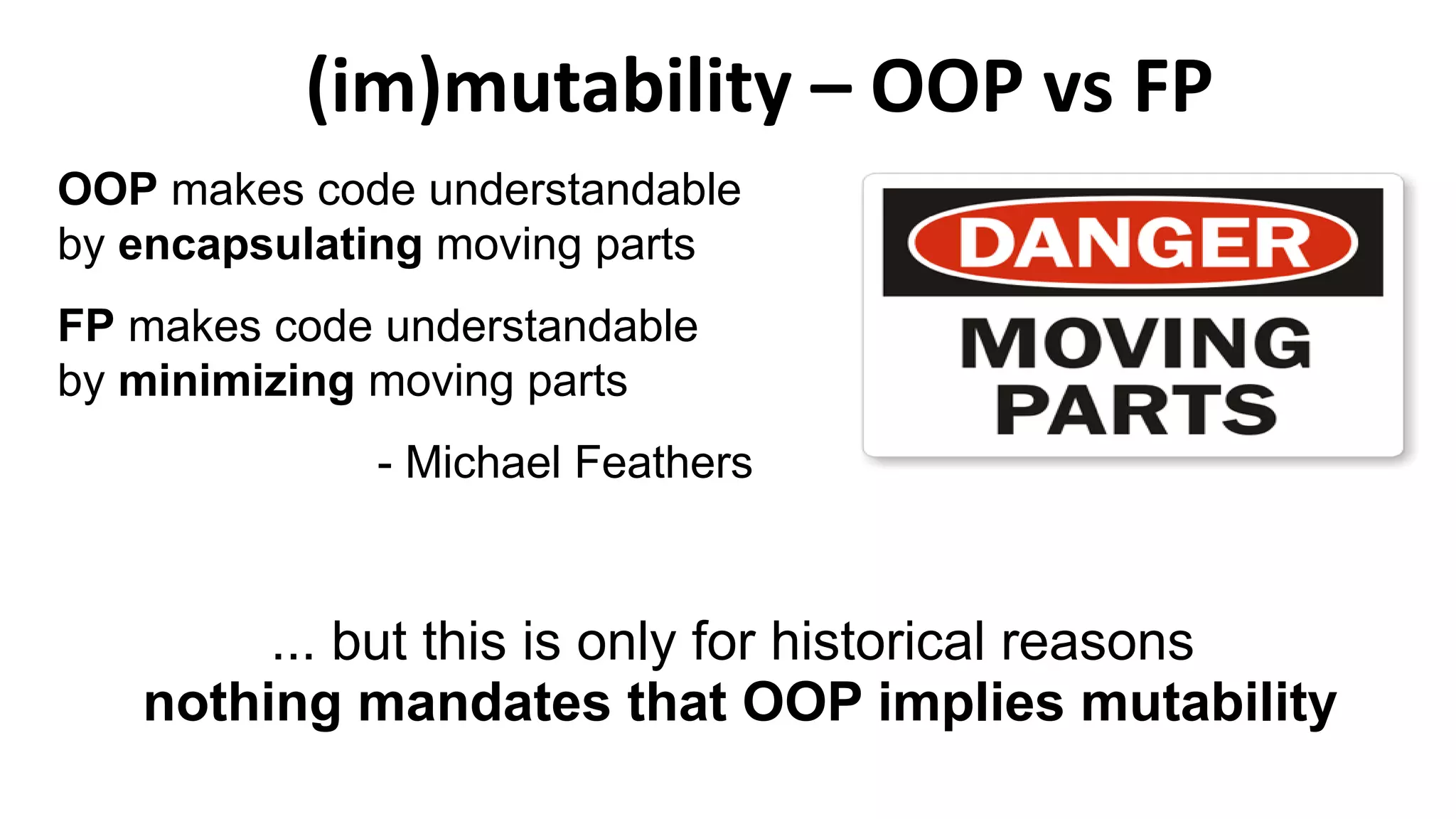 OOP makes code understandable
by encapsulating moving parts
FP makes code understandable
by minimizing moving parts
- Michael Feathers
(im)mutability – OOP vs FP
... but this is only for historical reasons
nothing mandates that OOP implies mutability
 