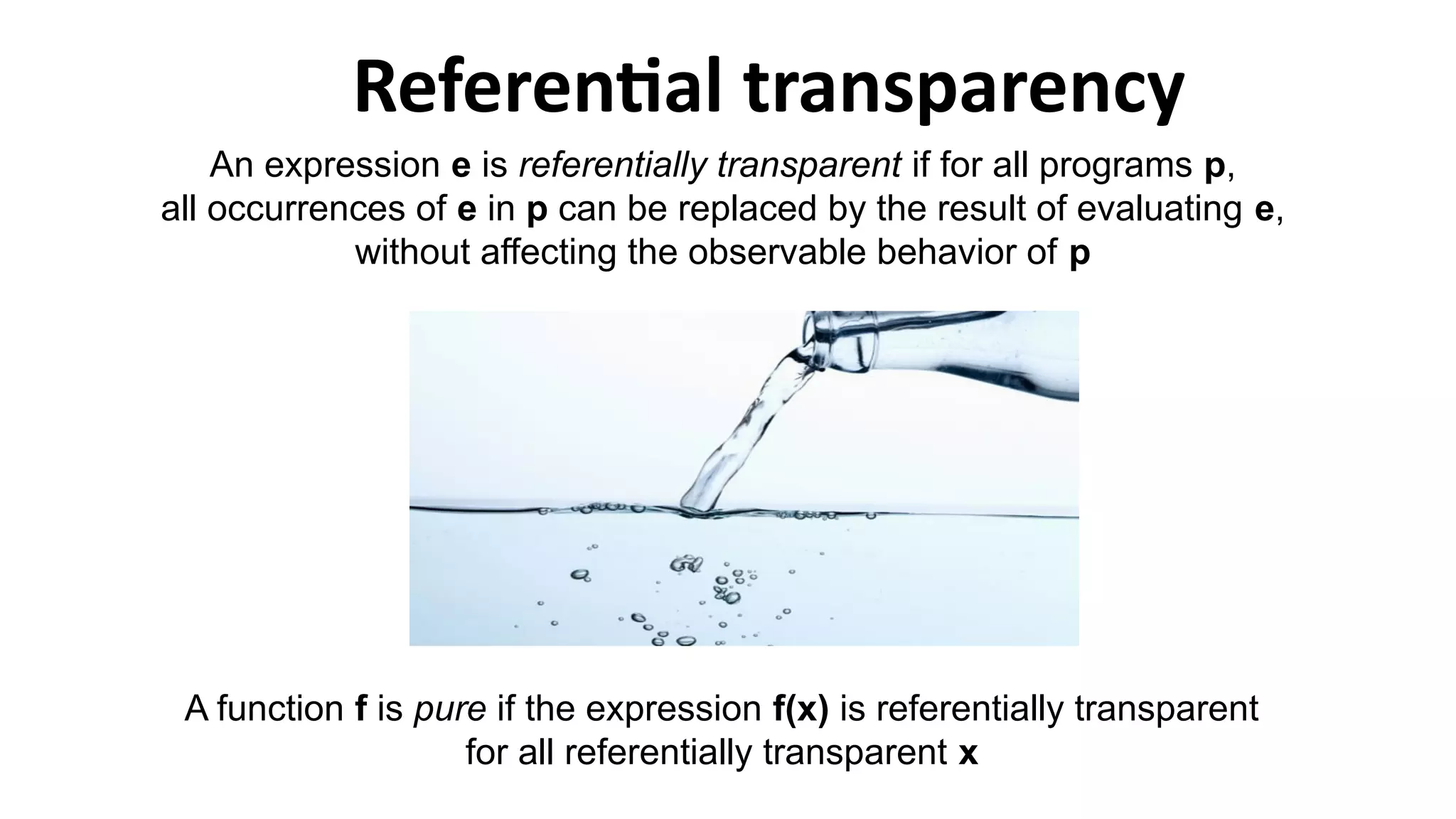 An expression e is referentially transparent if for all programs p,
all occurrences of e in p can be replaced by the result of evaluating e,
without affecting the observable behavior of p
A function f is pure if the expression f(x) is referentially transparent
for all referentially transparent x
Referential transparency
 