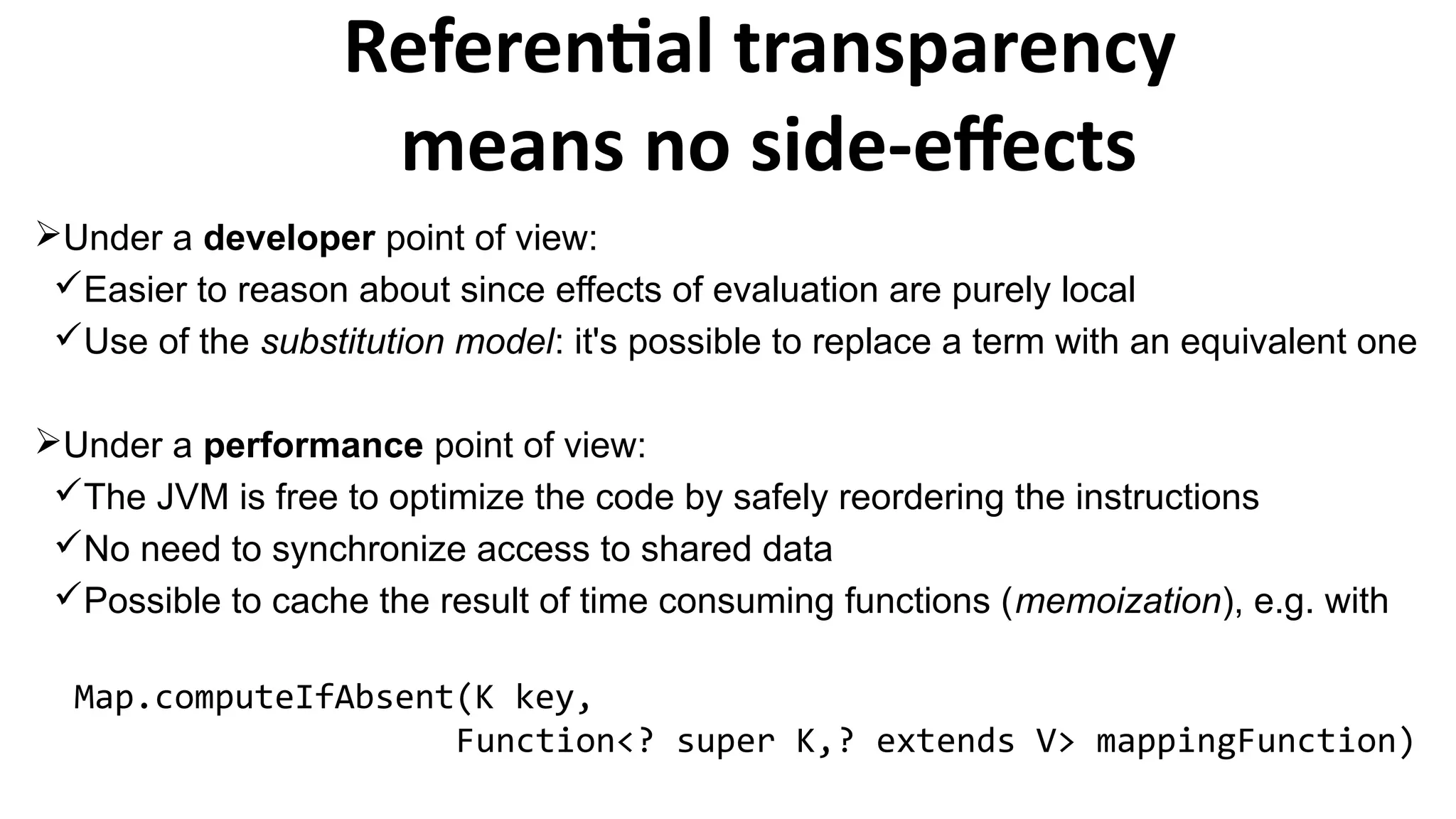 Under a developer point of view:
Easier to reason about since effects of evaluation are purely local
Use of the substitution model: it's possible to replace a term with an equivalent one
Under a performance point of view:
The JVM is free to optimize the code by safely reordering the instructions
No need to synchronize access to shared data
Possible to cache the result of time consuming functions (memoization), e.g. with
Map.computeIfAbsent(K key,
Function<? super K,? extends V> mappingFunction)
Referential transparency
means no side-effects
 