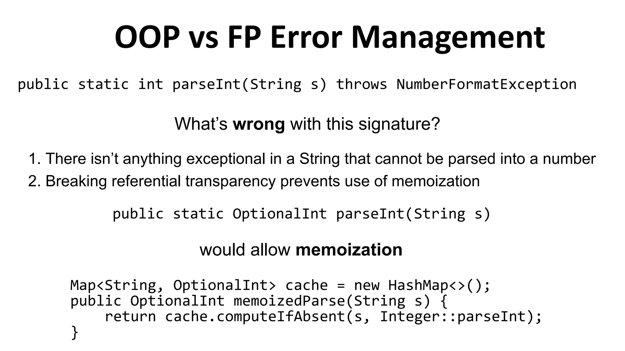 OOP vs FP Error Management
public static int parseInt(String s) throws NumberFormatException
What’s wrong with this signature?
1. There isn’t anything exceptional in a String that cannot be parsed into a number
2. Breaking referential transparency prevents use of memoization
public static OptionalInt parseInt(String s)
Map<String, OptionalInt> cache = new HashMap<>();
public OptionalInt memoizedParse(String s) {
return cache.computeIfAbsent(s, Integer::parseInt);
}
would allow memoization
 