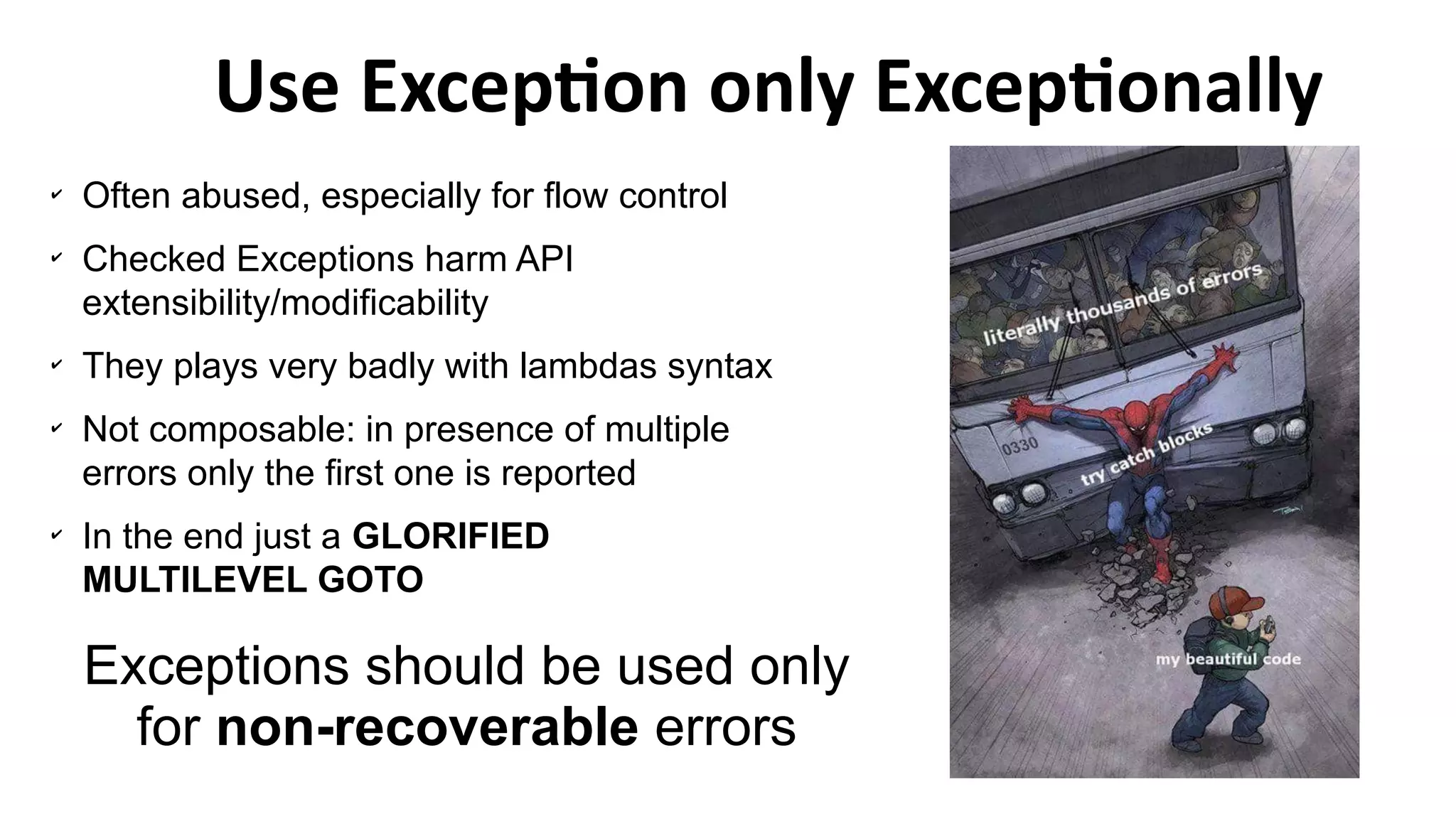 ✔
Often abused, especially for flow control
✔
Checked Exceptions harm API
extensibility/modificability
✔
They plays very badly with lambdas syntax
✔
Not composable: in presence of multiple
errors only the first one is reported
✔
In the end just a GLORIFIED
MULTILEVEL GOTO
Use Exception only Exceptionally
Exceptions should be used only
for non-recoverable errors
 