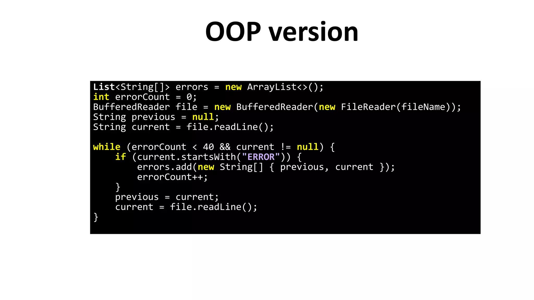 OOP version
List<String[]> errors = new ArrayList<>();
int errorCount = 0;
BufferedReader file = new BufferedReader(new FileReader(fileName));
String previous = null;
String current = file.readLine();
while (errorCount < 40 && current != null) {
if (current.startsWith("ERROR")) {
errors.add(new String[] { previous, current });
errorCount++;
}
previous = current;
current = file.readLine();
}
 