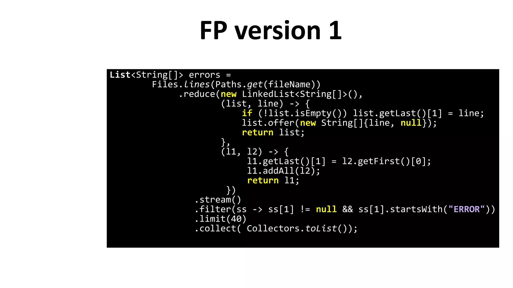 FP version 1
List<String[]> errors =
Files.lines(Paths.get(fileName))
.reduce(new LinkedList<String[]>(),
(list, line) -> {
if (!list.isEmpty()) list.getLast()[1] = line;
list.offer(new String[]{line, null});
return list;
},
(l1, l2) -> {
l1.getLast()[1] = l2.getFirst()[0];
l1.addAll(l2);
return l1;
})
.stream()
.filter(ss -> ss[1] != null && ss[1].startsWith("ERROR"))
.limit(40)
.collect( Collectors.toList());
 