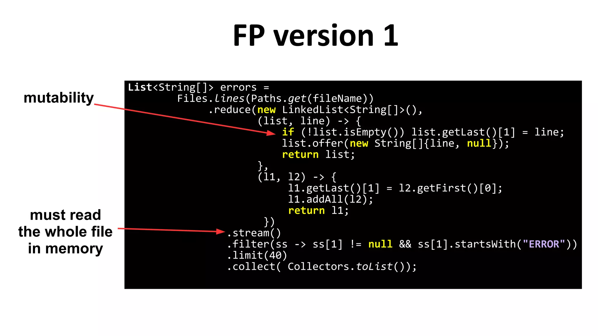 FP version 1
List<String[]> errors =
Files.lines(Paths.get(fileName))
.reduce(new LinkedList<String[]>(),
(list, line) -> {
if (!list.isEmpty()) list.getLast()[1] = line;
list.offer(new String[]{line, null});
return list;
},
(l1, l2) -> {
l1.getLast()[1] = l2.getFirst()[0];
l1.addAll(l2);
return l1;
})
.stream()
.filter(ss -> ss[1] != null && ss[1].startsWith("ERROR"))
.limit(40)
.collect( Collectors.toList());
mutability
must read
the whole file
in memory
 
