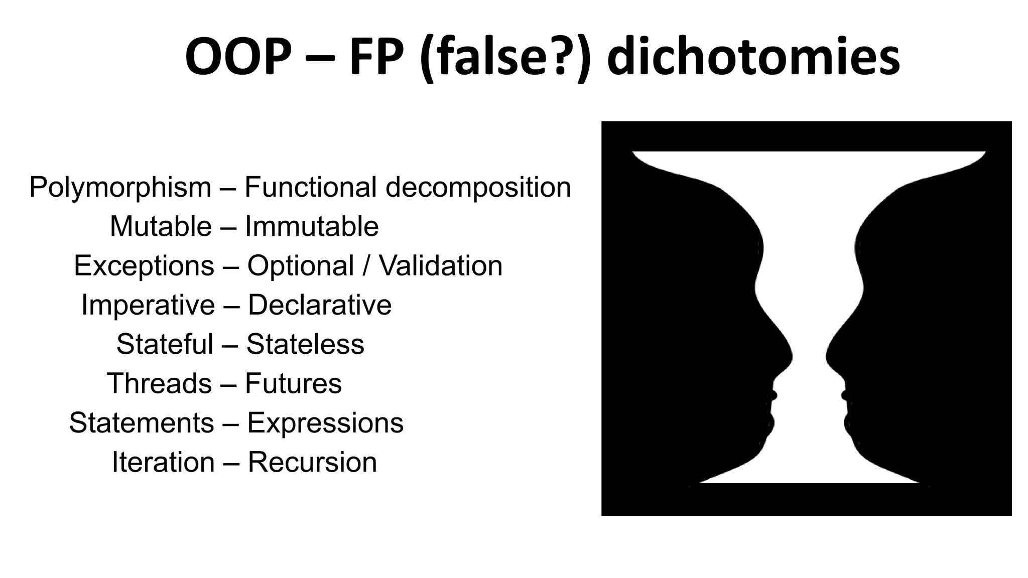 OOP – FP (false?) dichotomies
Polymorphism – Functional decomposition
Mutable – Immutable
Exceptions – Optional / Validation
Imperative – Declarative
Stateful – Stateless
Threads – Futures
Statements – Expressions
Iteration – Recursion
 